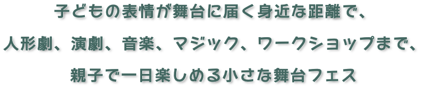 リード文_子どもの表情が舞台に届く身近な距離で、 
人形劇、演劇、音楽、マジック、ワークショップまで、 
親子で一日楽しめる小さな舞台フェス